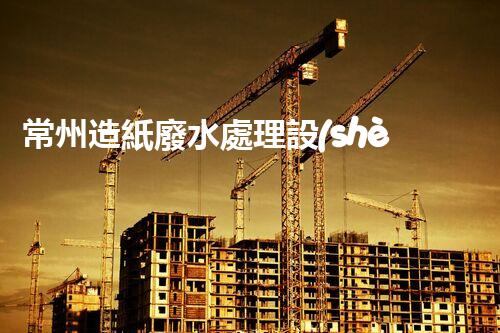 常州造紙廢水處理設(shè)備的創(chuàng)新技術(shù)，你明白多少？